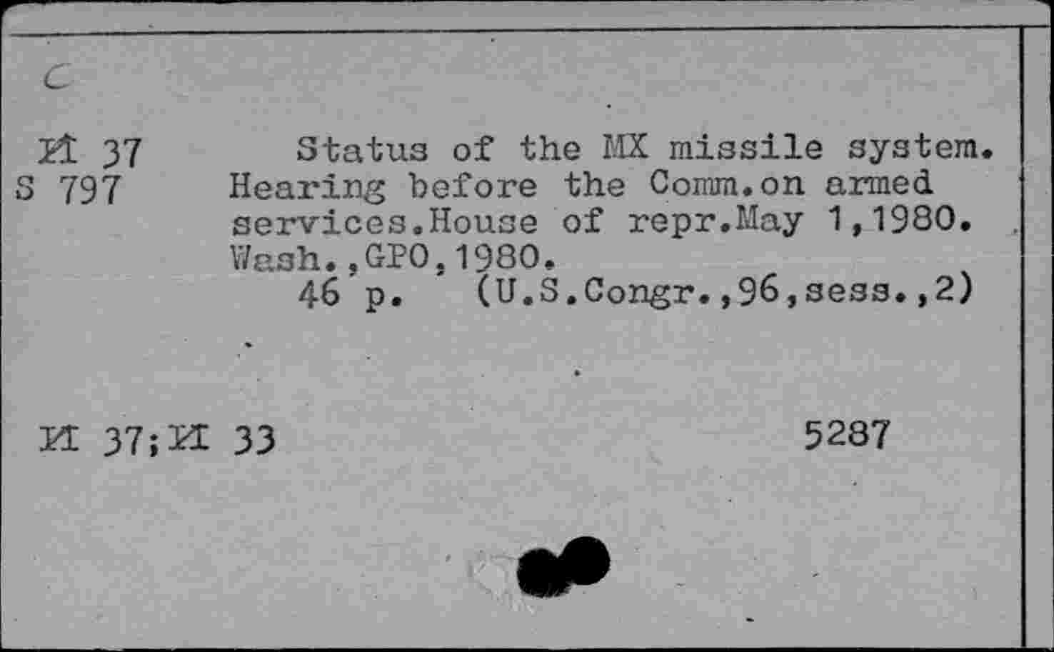 ﻿21 37	Status of the MX missile system.
797 Hearing before the Comm.on armed services.House of repr.May 1,1980. Wash..GP0.1980.
46 p. (U.S.Congr.,96,sees.,2)
И 37;И 33
5287